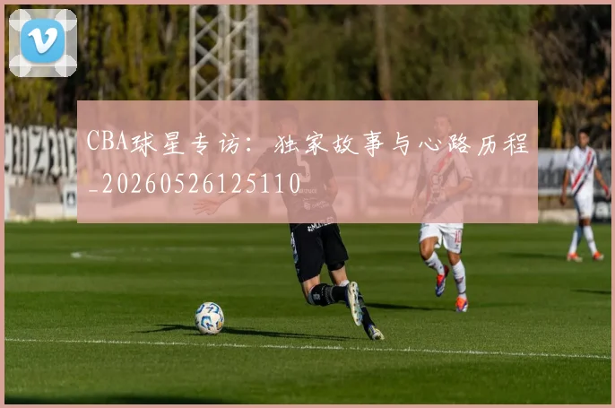 CBA球星专访：独家故事与心路历程_20260526125110