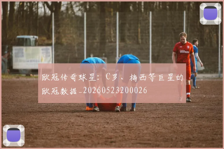 欧冠传奇球星：C罗、梅西等巨星的欧冠数据_20260523200026