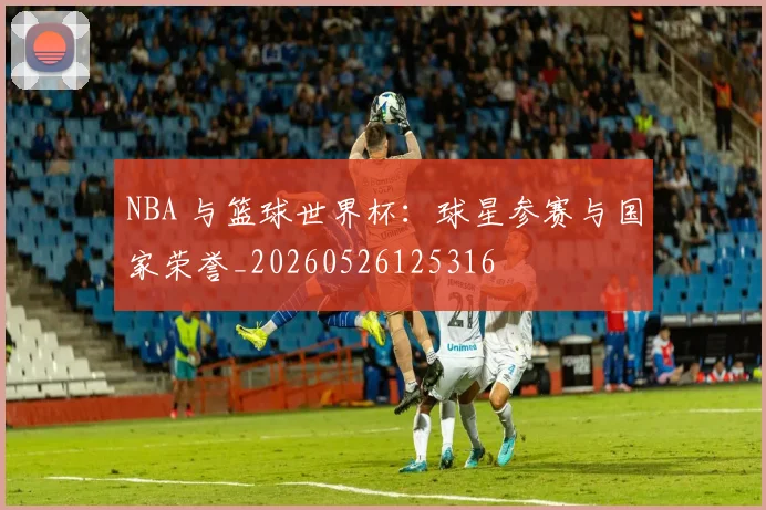 NBA 与篮球世界杯：球星参赛与国家荣誉_20260526125316